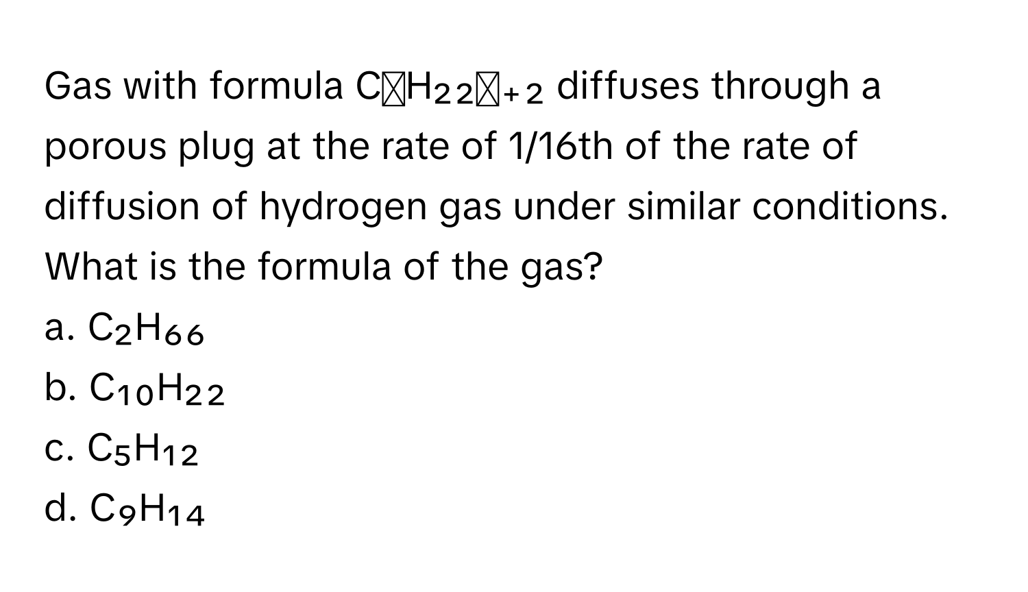 Gas with formula CₙH₂₂ₙ₊₂ diffuses through a porous plug at the rate of 1/16th of the rate of diffusion of hydrogen gas under similar conditions. What is the formula of the gas?

a. C₂H₆₆
b. C₁₀H₂₂
c. C₅H₁₂
d. C₉H₁₄