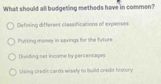 What should all budgeting methods have in common?
Defining different classifications of expenses
Putting money in savings for the future
Dividing net income by percentages
Using credit cards wisely to build credit history