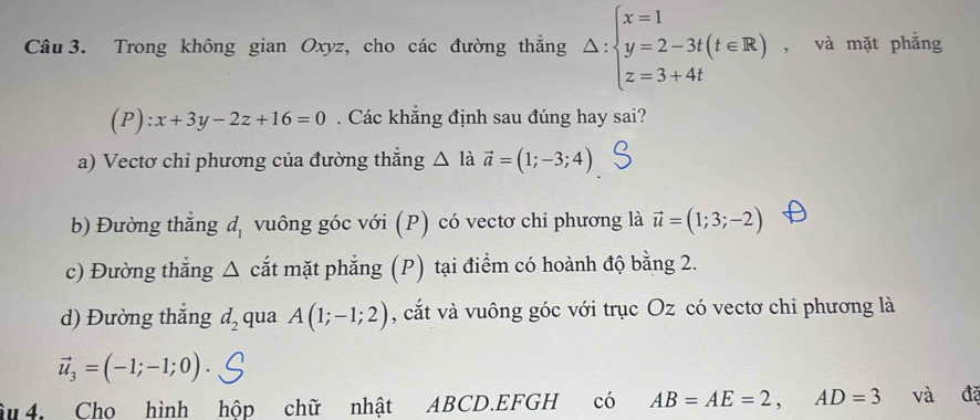 Trong không gian Oxyz, cho các đường thắng Delta :beginarrayl x=1 y=2-3t(t∈ R) z=3+4tendarray. , và mặt phẳng
(P):x+3y-2z+16=0. Các khẳng định sau đúng hay sai?
a) Vectơ chỉ phương của đường thẳng △ ldot a=(1;-3;4)
b) Đường thắng d_1 vuông góc với (P) có vectơ chỉ phương là vector u=(1;3;-2)
c) Đường thắng △ cắt mặt phẳng (P) tại điểm có hoành độ bằng 2.
d) Đường thắng d_2 qua A(1;-1;2) , cắt và vuông góc với trục Oz có vectơ chỉ phương là
vector u_3=(-1;-1;0)
âu 4. Cho hình hộp chữ nhật ABCD.EFGH có AB=AE=2, AD=3 và đã