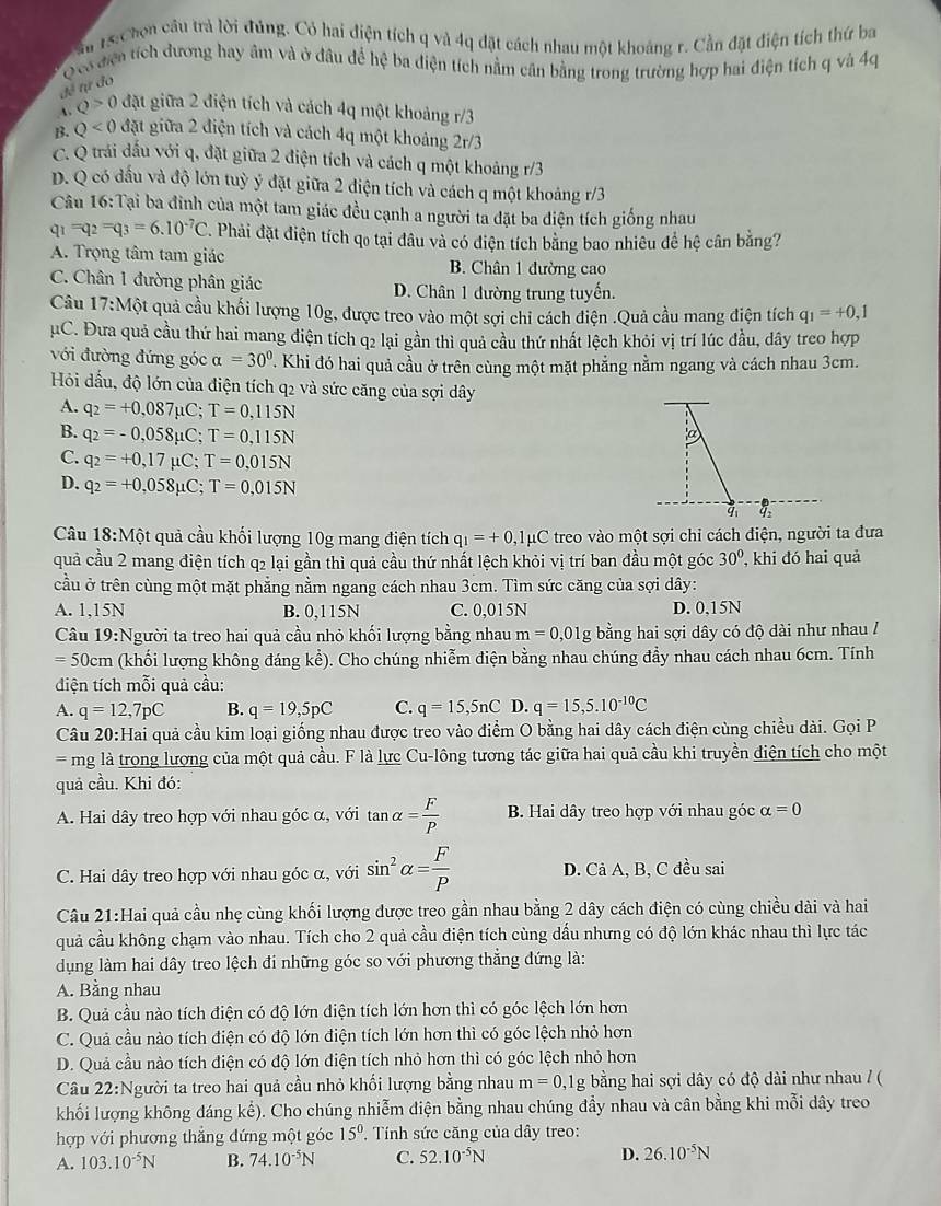 ầu 13: hơn cầu trả lời đúng. Có hai điện tích q và 4q đặt cách nhau một khoảng r. Cần đặt điện tích thứ ba
Qcó điện tích dương hay âm và ở đâu để hệ ba điện tích nằm cân bằng trong trường hợp hai điện tích q và 4q
để tự đo
Q>0 đặt giữa 2 điện tích và cách 4q một khoảng r/3
B. Q<0</tex> đặt giữa 2 điện tích và cách 4q một khoảng 1 2r/
C. Q trái dấu với q, đặt giữa 2 điện tích và cách q một khoảng r/3
D. Q có đấu và độ lớn tuỳ ý đặt giữa 2 điện tích và cách q một khoảng r/3
Câu 16:Tại ba đinh của một tam giác đều cạnh a người ta đặt ba điện tích giống nhau
q_1=q_2=q_3=6.10^(-7)C. Phải đặt điện tích qo tại đâu và có điện tích bằng bao nhiêu đề hệ cân bằng?
A. Trọng tâm tam giác B. Chân 1 đường cao
C. Chân 1 đường phân giác D. Chân 1 đường trung tuyến.
Câu  1 [7: Một quả cầu khối lượng 10g, được treo vào một sợi chi cách điện .Quả cầu mang điện tích q_1=+0,1
μC. Đưa quả cầu thứ hai mang điện tích q2 lại gần thì quả cầu thứ nhất lệch khỏi vị trí lúc đầu, dây treo hợp
với đường đứng góc alpha =30°. Khi đó hai quả cầu ở trên cùng một mặt phẳng nằm ngang và cách nhau 3cm.
Hỏi dấu, độ lớn của điện tích q2 và sức căng của sợi dây
A. q_2=+0,087mu C;T=0,115N
B. q_2=-0,058mu C;T=0,115N
a
C. q_2=+0,17mu C;T=0,015N
D. q_2=+0,058mu C;T=0,015N
4:
Câu 18:M ột quả cầu khối lượng 10g mang điện tích q_1=+0 ,1μC treo vào một sợi chỉ cách điện, người ta đưa
quả cầu 2 mang điện tích q2 lại gần thì quả cầu thứ nhất lệch khỏi vị trí ban đầu một góc 30° , khi đó hai quả
cầu ở trên cùng một mặt phẳng nằm ngang cách nhau 3cm. Tìm sức căng của sợi dây:
A. 1,15N B. 0,115N C. 0,015N D. 0,15N
Câu 19:Người ta treo hai quả cầu nhỏ khối lượng bằng nhau m=0,01g bằng hai sợi dây có độ dài như nhau /
=50cm (khối lượng không đáng kể). Cho chúng nhiễm điện bằng nhau chúng đầy nhau cách nhau 6cm. Tính
diện tích mỗi quả cầu:
A. q=12,7pC B. q=19,5pC C. q=15,5nC D. q=15,5.10^(-10)C
Câu 20:Hai quả cầu kim loại giống nhau được treo vào điểm O bằng hai dây cách điện cùng chiều dài. Gọi P
= mg là trong lượng của một quả cầu. F là lực Cu-lông tương tác giữa hai quả cầu khi truyền điện tích cho một
quả cầu. Khi đó:
A. Hai dây treo hợp với nhau góc α, với tan alpha = F/P  B. Hai dây treo hợp với nhau góc alpha =0
C. Hai dây treo hợp với nhau góc α, với sin^2alpha = F/P  D. Cả A, B, C đều sai
Câu 21:Hai quả cầu nhẹ cùng khối lượng được treo gần nhau bằng 2 dây cách điện có cùng chiều dài và hai
quả cầu không chạm vào nhau. Tích cho 2 quả cầu điện tích cùng dấu nhưng có độ lớn khác nhau thì lực tác
dụng làm hai dây treo lệch đi những góc so với phương thẳng đứng là:
A. Bằng nhau
B. Quả cầu nào tích điện có độ lớn điện tích lớn hơn thì có góc lệch lớn hơn
C. Quả cầu nào tích điện có độ lớn điện tích lớn hơn thì có góc lệch nhỏ hơn
D. Quả cầu nào tích điện có độ lớn điện tích nhỏ hơn thì có góc lệch nhỏ hơn
Câu 22:Người ta treo hai quả cầu nhỏ khối lượng bằng nhau m=0,1g bằng hai sợi dây có độ dài như nhau / (
khối lượng không đáng kể). Cho chúng nhiễm điện bằng nhau chúng đầy nhau và cân bằng khi mỗi dây treo
hợp với phương thắng đứng một góc 15° '. Tính sức căng của dây treo:
A. 103.10^(-5)N B. 74.10^(-5)N C. 52.10^(-5)N D. 26.10^(-5)N