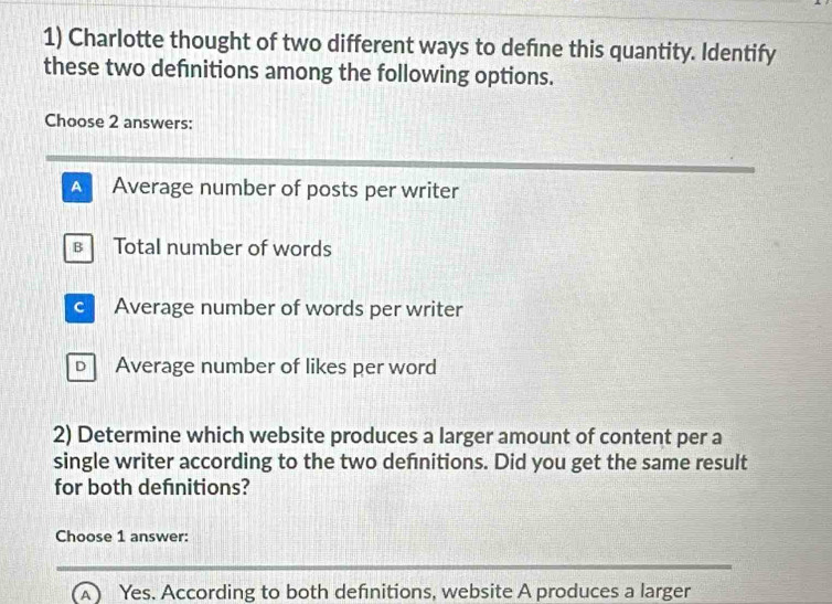 Charlotte thought of two different ways to defne this quantity. Identify
these two defnitions among the following options.
Choose 2 answers:
A Average number of posts per writer
в Total number of words
c Average number of words per writer
D Average number of likes per word
2) Determine which website produces a larger amount of content per a
single writer according to the two defnitions. Did you get the same result
for both defnitions?
Choose 1 answer:
(A) Yes. According to both defnitions, website A produces a larger