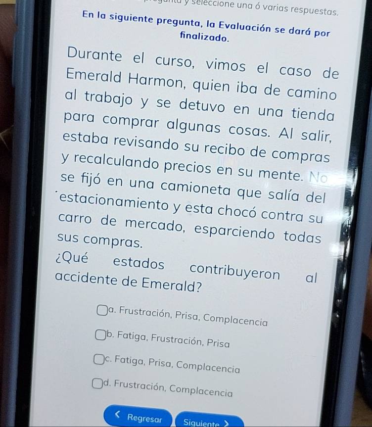 untu y seleccione una ó varias respuestas.
En la siguiente pregunta, la Evaluación se dará por
finalizado.
Durante el curso, vimos el caso de
Emerald Harmon, quien iba de camino
al trabajo y se detuvo en una tienda 
para comprar algunas cosas. Al salir,
estaba revisando su recibo de compras
y recalculando precios en su mente. No
se fijó en una camioneta que salía del
estacionamiento y esta chocó contra su
carro de mercado, esparciendo todas
sus compras.
¿Qué estados contribuyeron al
accidente de Emerald?
a. Frustración, Prisa, Complacencia
b. Fatiga, Frustración, Prisa
c. Fatiga, Prisa, Complacencia
d. Frustración, Complacencia
Regresar Siquiente