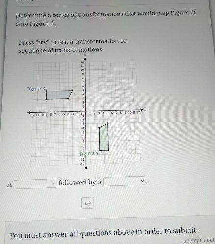 Determine a series of transformations that would map Figure R
onto Figure S. 
Press "try" to test a transformation or 
sequence of transformations. 
A □ followed by a □. 
try 
You must answer all questions above in order to submit. 
attempt 1 out