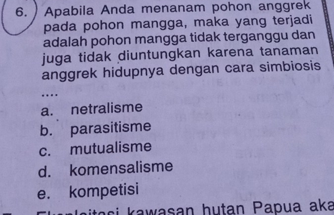 Apabila Anda menanam pohon anggrek
pada pohon mangga, maka yang terjadi
adalah pohon mangga tidak terganggu dan
juga tidak diuntungkan karena tanaman
anggrek hidupnya dengan cara simbiosis
…
a. netralisme
b. parasitisme
c. mutualisme
d. komensalisme
e. kompetisi
a i a wasan hutan Papua aka