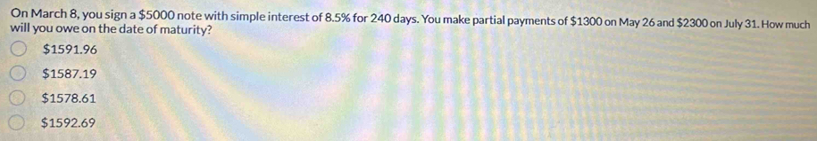 On March 8, you sign a $5000 note with simple interest of 8.5% for 240 days. You make partial payments of $1300 on May 26 and $2300 on July 31. How much
will you owe on the date of maturity?
$1591.96
$1587.19
$1578.61
$1592.69