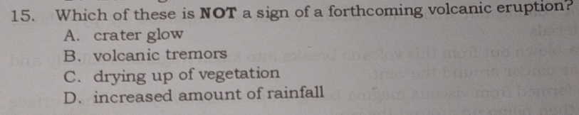 Which of these is NOT a sign of a forthcoming volcanic eruption?
A. crater glow
B. volcanic tremors
C. drying up of vegetation
D.increased amount of rainfall
