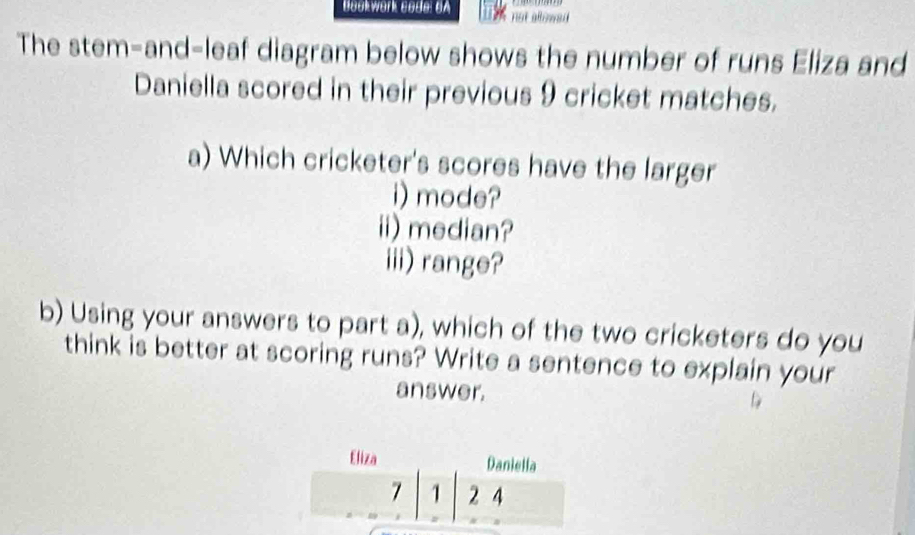 Bookwork coda: BA not allowed 
The stem-and-leaf diagram below shows the number of runs Eliza and 
Daniella scored in their previous 9 cricket matches. 
a) Which cricketer's scores have the larger 
i) mode? 
ii) median? 
iii)range? 
b) Using your answers to part a), which of the two cricketers do you 
think is better at scoring runs? Write a sentence to explain your 
answer.