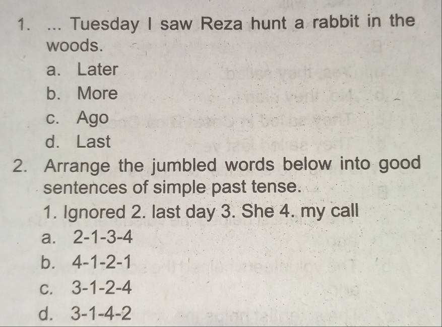 ... Tuesday I saw Reza hunt a rabbit in the
woods.
a. Later
b. More
c. Ago
d. Last
2. Arrange the jumbled words below into good
sentences of simple past tense.
1. Ignored 2. last day 3. She 4. my call
a. 2 -1 -3 -4
b. 4 -1 -2 -1
C. ; 3-1-2-4
d. 3-1-4-2