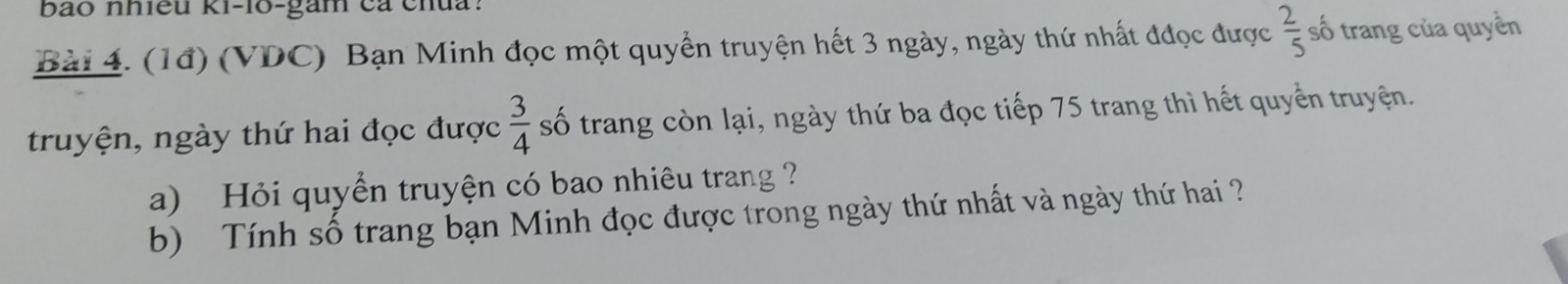 bao nhiều ki-lo-gam cả chua? 
Bài 4. (1đ) (VDC) Bạn Minh đọc một quyền truyện hết 3 ngày, ngày thứ nhất đđọc được  2/5  số trang của quyền 
truyện, ngày thứ hai đọc được  3/4  số trang còn lại, ngày thứ ba đọc tiếp 75 trang thì hết quyển truyện. 
a) Hỏi quyển truyện có bao nhiêu trang ? 
b) Tính số trang bạn Minh đọc được trong ngày thứ nhất và ngày thứ hai ?