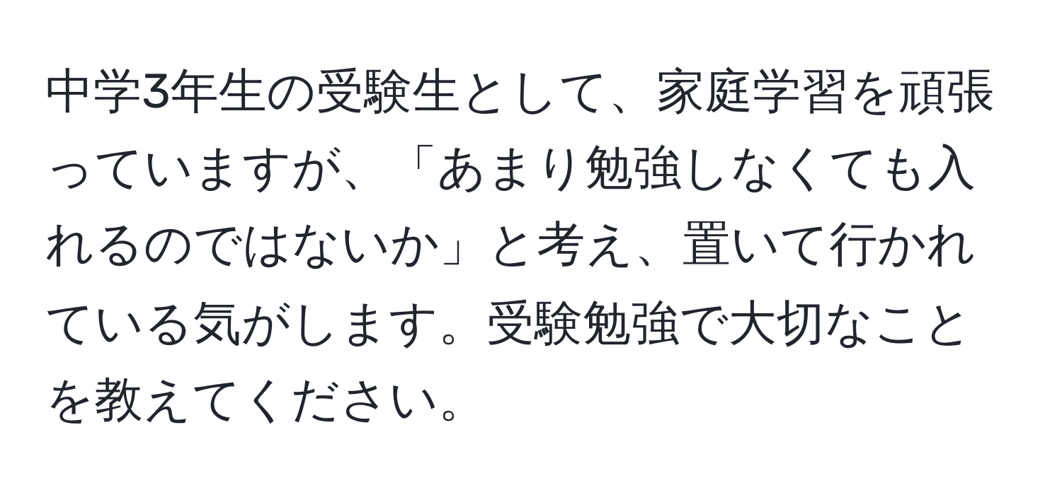 中学3年生の受験生として、家庭学習を頑張っていますが、「あまり勉強しなくても入れるのではないか」と考え、置いて行かれている気がします。受験勉強で大切なことを教えてください。