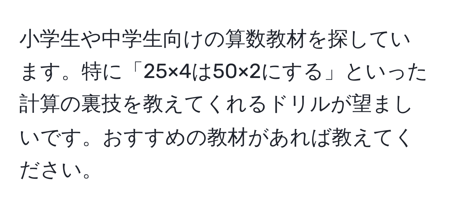 小学生や中学生向けの算数教材を探しています。特に「25×4は50×2にする」といった計算の裏技を教えてくれるドリルが望ましいです。おすすめの教材があれば教えてください。