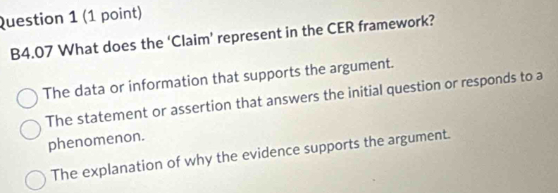 B4.07 What does the ‘Claim’ represent in the CER framework?
The data or information that supports the argument.
The statement or assertion that answers the initial question or responds to a
phenomenon.
The explanation of why the evidence supports the argument.