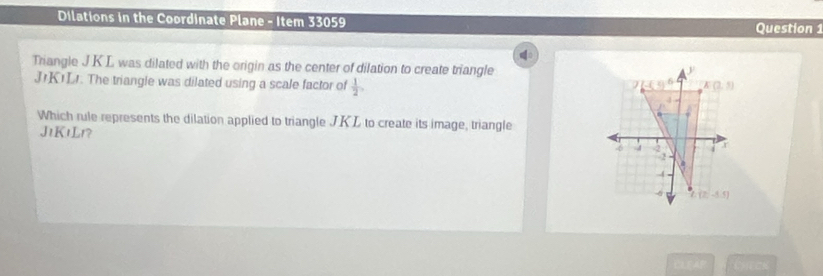 Dilations in the Coordinate Plane - Item 33059
Question
Triangle JK L was dilated with the origin as the center of dilation to create triangle
JrKIL. The triangle was dilated using a scale factor of  1/2 ,
Which rule represents the dilation applied to triangle JKL to create its image, triangle
JtK1Lr?