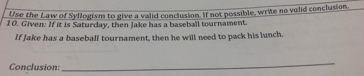 Use the Law of Syllogism to give a valid conclusion. If not possible, write no valid conclusion. 
10. Given: If it is Saturday, then Jake has a baseball tournament. 
If Jake has a baseball tournament, then he will need to pack his lunch. 
Conclusion: 
_