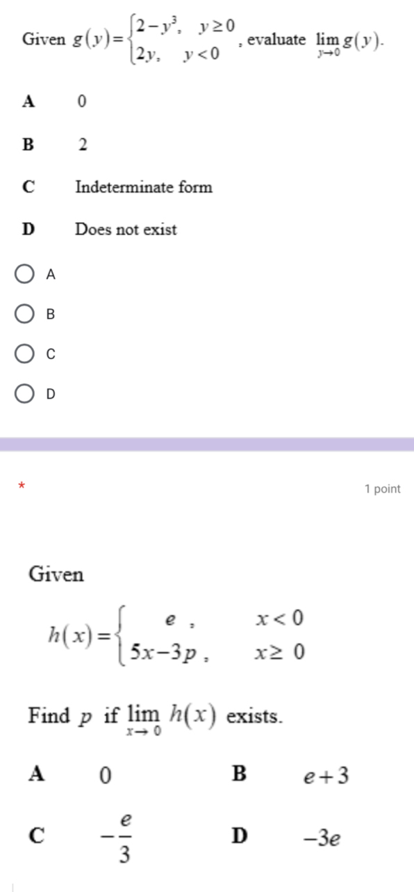 Given g(y)=beginarrayl 2-y^3,y≥ 0 2y,y<0endarray. , evaluate limlimits _yto 0g(y).
A 0
B  2
C Indeterminate form
D Does not exist
A
B
C
D
1 point
Given
h(x)=beginarrayl e,x<0 5x-3p,x≥ 0endarray.
Find p if limlimits _xto 0h(x) exists.