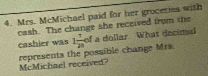 Mrs. McMichael paid for her groceries with 
cash. The change she received from the 
cashier was 1 7/20  of a dollar. What decimal 
represents the possible change Mrs. 
McMichael received?