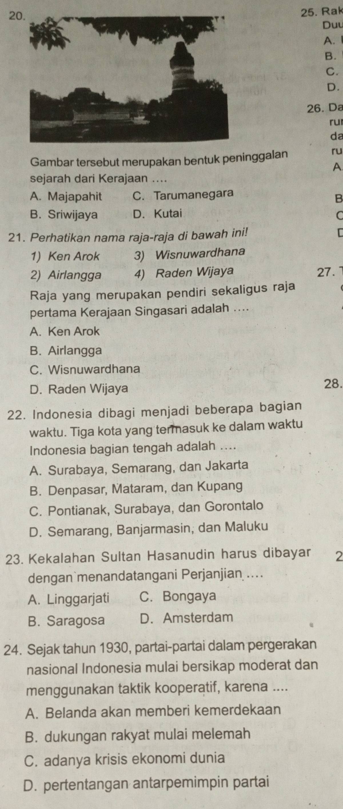 Rak
Duu
A.
B.
C.
D.
26. Da
ru
da
Gambar tersebut merupakan bentuk peninggalan
ru
A
sejarah dari Kerajaan ....
A. Majapahit C. Tarumanegara
B
B. Sriwijaya D. Kutai
C
21. Perhatikan nama raja-raja di bawah ini! 
1) Ken Arok 3) Wisnuwardhana
2) Airlangga 4) Raden Wijaya 27.
Raja yang merupakan pendiri sekaligus raja
pertama Kerajaan Singasari adalah ....
A. Ken Arok
B. Airlangga
C. Wisnuwardhana
D. Raden Wijaya 28.
22. Indonesia dibagi menjadi beberapa bagian
waktu. Tiga kota yang termasuk ke dalam waktu
Indonesia bagian tengah adalah ....
A. Surabaya, Semarang, dan Jakarta
B. Denpasar, Mataram, dan Kupang
C. Pontianak, Surabaya, dan Gorontalo
D. Semarang, Banjarmasin; dan Maluku
23. Kekalahan Sultan Hasanudin harus dibayar 2
dengan menandatangani Perjanjian ....
A. Linggarjati C. Bongaya
B. Saragosa D. Amsterdam
24. Sejak tahun 1930, partai-partai dalam pergerakan
nasional Indonesia mulai bersikap moderat dan
menggunakan taktik kooperatif, karena ....
A. Belanda akan memberi kemerdekaan
B. dukungan rakyat mulai melemah
C. adanya krisis ekonomi dunia
D. pertentangan antarpemimpin partai