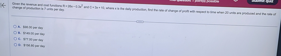 point(s) possible Submit quiz
Given the revenue and cost functions R=26x-0.3x^2
change of production is 7 units per day. and C=3x+10 , where x is the daily production, find the rate of change of profit with respect to time when 20 units are produced and the rate of
A. $98.00 per day
B. $149.00 per day
C. $77.00 per day
D. $156.80 per day