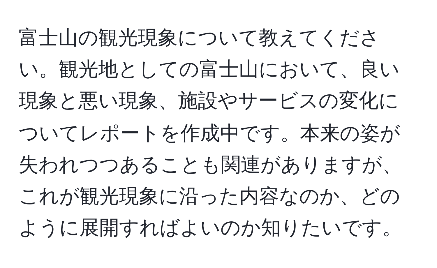 富士山の観光現象について教えてください。観光地としての富士山において、良い現象と悪い現象、施設やサービスの変化についてレポートを作成中です。本来の姿が失われつつあることも関連がありますが、これが観光現象に沿った内容なのか、どのように展開すればよいのか知りたいです。