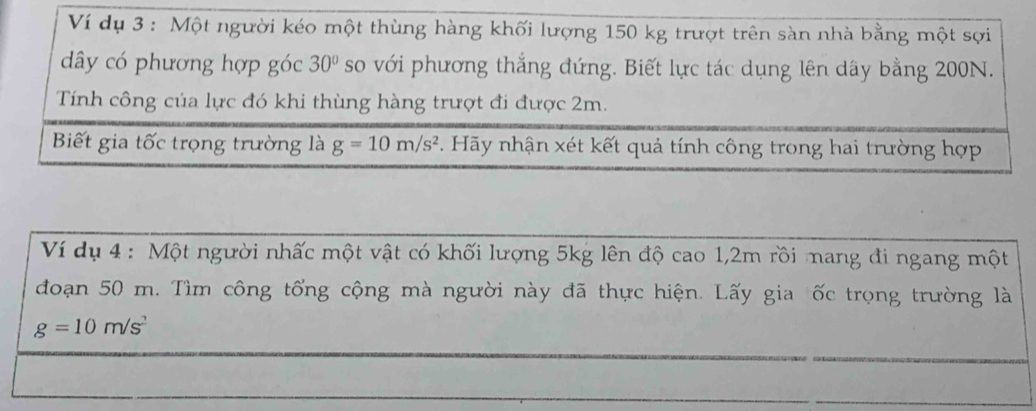 Ví dụ 3 : Một người kéo một thùng hàng khối lượng 150 kg trượt trên sàn nhà bằng một sợi 
dây có phương hợp góc 30° so với phương thắng đứng. Biết lực tác dụng lên dây bằng 200N. 
Tính công của lực đó khi thùng hàng trượt đi được 2m. 
Biết gia tốc trọng trường là g=10m/s^2. Hãy nhận xét kết quả tính công trong hai trường hợp 
Ví dụ 4 : Một người nhấc một vật có khối lượng 5kg lên độ cao 1, 2m rồi mang đi ngang một 
đoạn 50 m. Tìm công tổng cộng mà người này đã thực hiện. Lấy gia ốc trọng trường là
g=10m/s^2