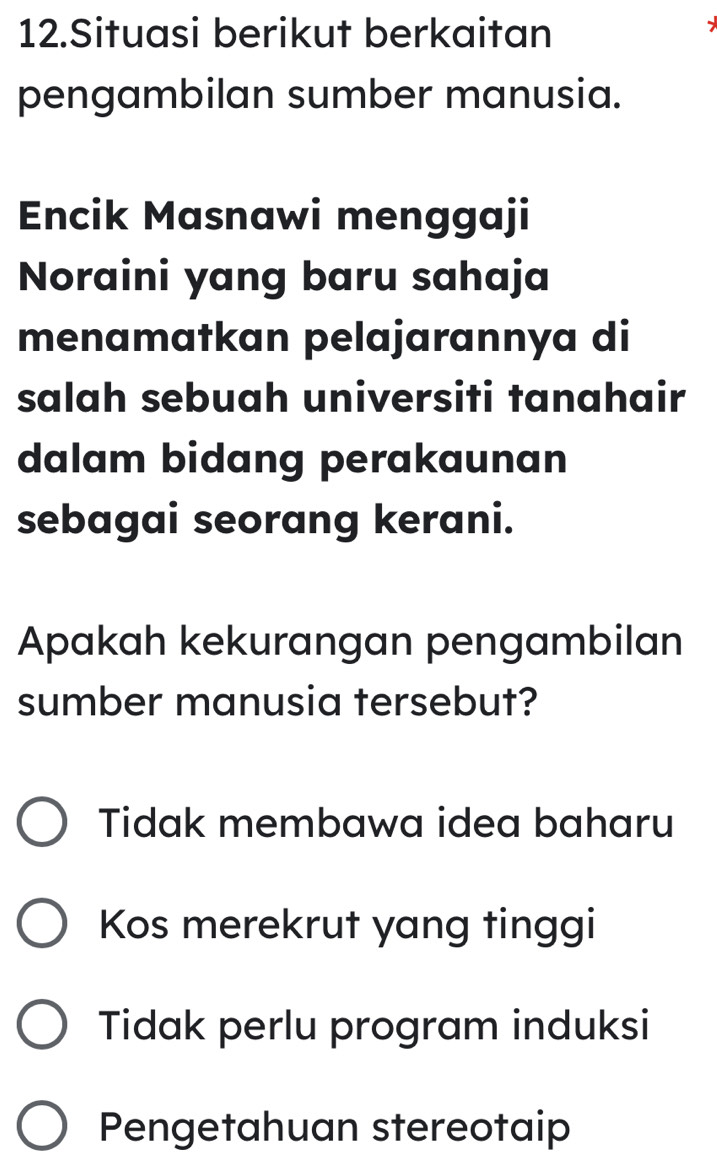 Situasi berikut berkaitan
pengambilan sumber manusia.
Encik Masnawi menggaji
Noraini yang baru sahaja
menamatkan pelajarannya di
salah sebuah universiti tanahair
dalam bidang perakaunan
sebagai seorang kerani.
Apakah kekurangan pengambilan
sumber manusia tersebut?
Tidak membawa idea baharu
Kos merekrut yang tinggi
Tidak perlu program induksi
Pengetahuan stereotaip