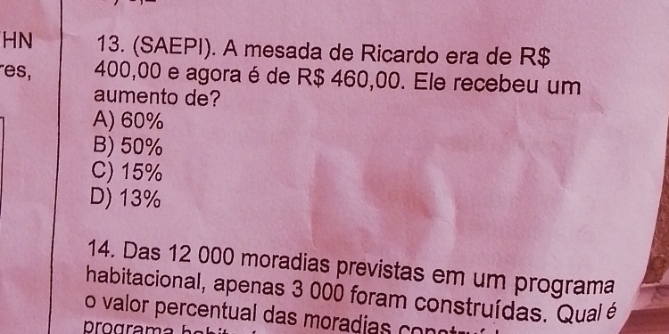 HN 13. (SAEPI). A mesada de Ricardo era de R$
es, 400,00 e agora é de R$ 460,00. Ele recebeu um
aumento de?
A) 60%
B) 50%
C) 15%
D) 13%
14. Das 12 000 moradias previstas em um programa
habitacional, apenas 3 000 foram construídas. Qual é
o valor percentual das moradias n 
rograma