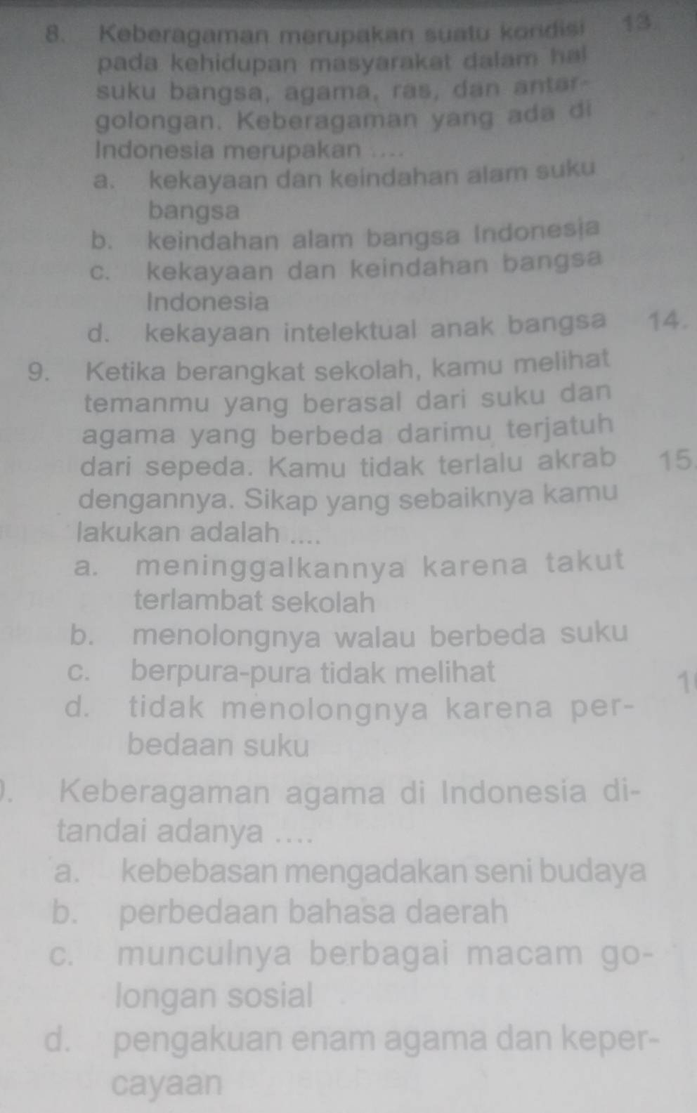 Keberagaman merupakan suatu kondisi 13.
pada kehidupan masyarakat dalam ha
suku bangsa, agama, ras, dan antar
golongan. Keberagaman yang ada di
Indonesia merupakan ....
a. kekayaan dan keindahan alam suku
bangsa
b. keindahan alam bangsa Indones|a
c. kekayaan dan keindahan bangsa
Indonesia
d. kekayaan intelektual anak bangsa 14.
9. Ketika berangkat sekolah, kamu melihat
temanmu yang berasal dari suku dan
agama yang berbeda darimu terjatuh
dari sepeda. Kamu tidak terlalu akrab 15
dengannya. Sikap yang sebaiknya kamu
lakukan adalah ....
a. meninggalkannya karena takut
terlambat sekolah
b. menolongnya walau berbeda suku
c. berpura-pura tidak melihat
1
d. tidak menolongnya karena per-
bedaan suku
). Keberagaman agama di Indonesia di-
tandai adanya ....
a. kebebasan mengadakan seni budaya
b. perbedaan bahasa daerah
c. munculnya berbagai macam go-
longan sosial
d. pengakuan enam agama dan keper-
cayaan