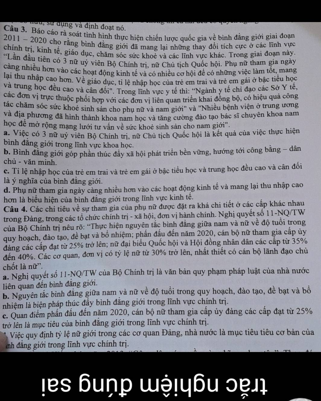 đu, sử dụng và định đoạt nó.
Câu 3. Báo cáo rà soát tình hình thực hiện chiến lược quốc gia về bình đẳng giới giai đoạn
2011 - 2020 cho rằng bình đăng giới đã mang lại những thay đổi tích cực ở các lĩnh vực
chính trị, kinh tế, giáo dục, chăm sóc sức khoẻ và các lĩnh vực khác. Trong giai đoạn này.
*Lần đầu tiên có 3 nữ uỷ viên Bộ Chính tri. nữ Chủ tich Quốc hội. Phụ nữ tham gia ngày
càng nhiều hơn vào các hoạt động kinh tế và có nhiều cơ hội để có những việc làm tốt, mang
lại thu nhập cao hơn. Về giáo dục, tỉ lệ nhập học của trẻ em trai và trẻ em gái ở bậc tiểu học
và trung học đều cao và cân đối'. Trong lĩnh vực y tế thì: “Ngành y tế chi đạo các Sở Y tế,
các đơn vị trực thuộc phối hợp với các đơn vị liên quan triển khai đồng bộ, có hiệu quả công
tác chăm sóc sức khoẻ sinh sản cho phụ nữ và nam giới" và "Nhiều bệnh viện ở trung ương
và địa phương đã hình thành khoa nam học và tăng cường đào tạo bác sĩ chuyên khoa nam
học đề mở rộng mạng lưới tư vấn về sức khoẻ sinh sản cho nam giới".
a. Việc có 3 nữ uỷ viên Bộ Chính trị, nữ Chủ tịch Quốc hội là kết quả của việc thực hiện
bình đẳng giới trong lĩnh vực khoa học.
b. Bình đẳng giới góp phần thúc đầy xã hội phát triển bền vững, hướng tới công bằng - dân
chủ - văn minh.
c. Tỉ lệ nhập học của trẻ em trai và trẻ em gái ở bậc tiểu học và trung học đều cao và cân đối
là ý nghĩa của bình đẳng giới.
d. Phụ nữ tham gia ngày càng nhiều hơn vào các hoạt động kinh tế và mang lại thu nhập cao
hơn là biểu hiện của bình đẳng giới trong lĩnh vực kinh tế.
Câu 4. Các chỉ tiêu về sự tham gia của phụ nữ được đặt ra khá chi tiết ở các cấp khác nhau
trong Đảng, trong các tổ chức chính trị - xã hội, đơn vị hành chính. Nghị quyết số 11-NQ/TW
của Bộ Chính trị nêu rõ: “Thực hiện nguyên tắc bình đẳng giữa nam và nữ về độ tuổi trong
quy hoạch, đào tạo, đề bạt và bổ nhiệm; phần đấu đến năm 2020, cán bộ nữ tham gia cấp ủy
đảng các cấp đạt từ 25% trở lên; nữ đại biểu Quốc hội và Hội đồng nhân dân các cấp từ 35%
đến 40%. Các cơ quan, đơn vị có tỷ lệ nữ từ 30% trở lên, nhất thiết có cán bộ lãnh đạo chủ
chốt là nữ''.
a. Nghị quyết số 11-NQ/TW của Bộ Chính trị là văn bản quy phạm pháp luật của nhà nước
liên quan đến bình đẳng giới.
b. Nguyên tắc bình đẳng giữa nam và nữ về độ tuổi trong quy hoạch, đào tạo, đề bạt và bồ
nhiệm là biện pháp thúc đầy bình đăng giới trong lĩnh vực chính trị.
c. Quan điểm phần đấu đến năm 2020, cán bộ nữ tham gia cấp ủy đảng các cấp đạt từ 25%
trở lên là mục tiêu của bình đẳng giới trong lĩnh vực chính trị.
Việc quy định tỷ lệ nữ giới trong các cơ quan Đảng, nhà nước là mục tiêu tiêu cơ bản của
ảnh đẳng giới trong lĩnh vực chính trị.
ļes ɓuṇp ɯ!ɓu ɔẹɪ