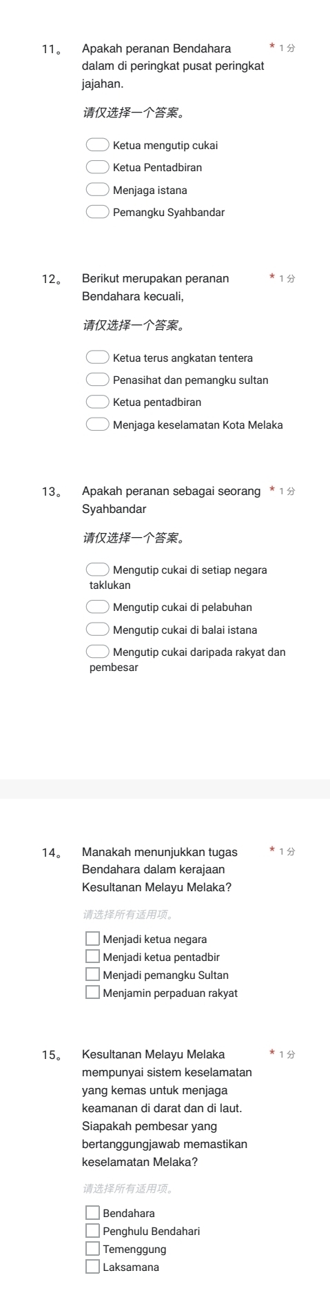 11。 Apakah peranan Bendahara
dalam di peringkat pusat peringkat
jajahan.
。
Ketua Pentadbiran
Menjaga istana
Pemangku Syahbandar
12。 Berikut merupakan peranan
Bendahara kecuali,
。
Ketua terus angkatan tentera
Penasihat dan pemangku sultan
Ketua pentadbiran
Menjaga keselamatan Kota Melaka
13。 Apakah peranan sebagai seorang * 1 
Syahbandar
。
Mengutip cukai di setiap negara
klukan
Mengutip cukai di pelabuhan
Mengutip cukai di balai istana
Mengutip cukai daripada rakyat dan
pembesar
14。 Manakah menunjukkan tugas 1
Bendahara dalam kerajaan
Kesultanan Melayu Melaka?
。
Menjadi ketua negara
Menjadi ketua pentadbir
Menjadi pemangku Sultan
Menjamin perpaduan rakyat
15。 Kesultanan Melayu Melaka
mempunyai sistem keselamatan
yang kemas untuk menjaga
keamanan di darat dan di laut.
Siapakah pembesar yang
bertanggungjawab memastikan
keselamatan Melaka?
。
Bendahara
Penghulu Bendahari
Temenggung
Laksamana