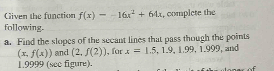 Given the function f(x)=-16x^2+64x , complete the 
following. 
a. Find the slopes of the secant lines that pass though the points
(x,f(x)) and (2,f(2)) , for x=1.5, 1.9, 1.99, 1.999 , and
1.9999 (see figure).