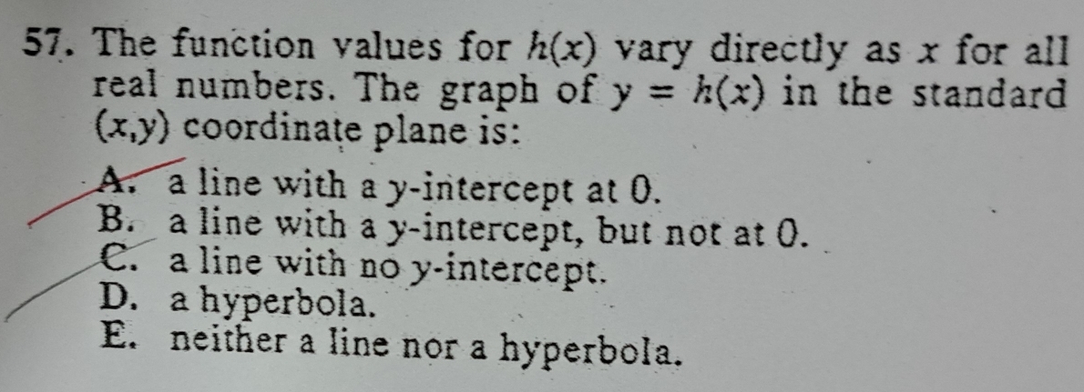 The function values for h(x) vary directly as x for all
real numbers. The graph of y=h(x) in the standard .
(x,y) coordinaţe plane is:
A. a line with a y-intercept at 0.
B. a line with a y-intercept, but not at 0.
C. a line with no y-intercept.
D. a hyperbola.
E. neither a line nor a hyperbola.