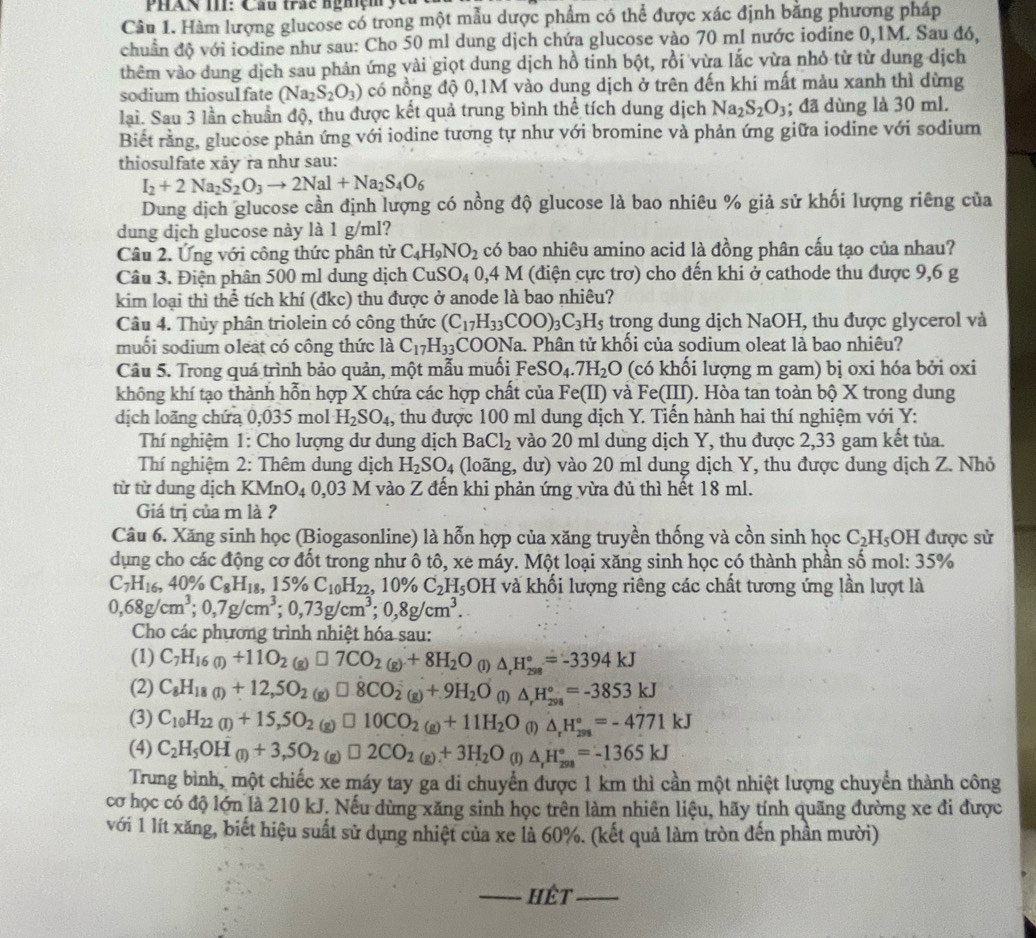 PHAN III: Cầu trắc nghiệm  yc
Câu 1. Hàm lượng glucose có trong một mẫu dược phẩm có thể được xác định băng phương pháp
chuẩn độ với iodine như sau: Cho 50 ml dung dịch chứa glucose vào 70 ml nước iodine 0,1M. Sau đó,
thêm vào dung dịch sau phản ứng vài giọt dung dịch hồ tinh bột, rồi vừa lắc vừa nhỏ từ từ dung dịch
sodium thiosulfate (Na_2S_2O_3) có nồng độ 0,1M vào dung dịch ở trên đến khi mất màu xanh thì dừng
lại. Sau 3 lần chuẩn độ, thu được kết quả trung bình thể tích dung dịch Na_2S_2O_3; đã dùng là 30 ml.
Biết rằng, glucose phản ứng với iodine tương tự như với bromine và phản ứng giữa iodine với sodium
thiosulfate xảy ra như sau:
I_2+2Na_2S_2O_3to 2Nal+Na_2S_4O_6
Dung dịch glucose cần định lượng có nồng độ glucose là bao nhiêu % giả sử khối lượng riêng của
dung dịch glucose này là 1 g/ml?
Câu 2. Ứng với công thức phân tử C_4H_9NO_2 có bao nhiêu amino acid là đồng phân cấu tạo của nhau?
Câu 3. Điện phân 500 ml dung dịch CuSO_40,4M (điện cực trơ) cho đến khi ở cathode thu được 9,6 g
kim loại thì thể tích khí (đkc) thu được ở anode là bao nhiêu?
Câu 4. Thủy phân triolein có công thức (C_17H_33COO)_3C_3H_5 trong dung dịch NaOH, thu được glycerol và
muối sodium oleat có công thức là C_17H_33COONa. *  Phân tử khối của sodium oleat là bao nhiêu?
Câu 5. Trong quá trình bảo quản, một mẫu muối FeSO_4.7H_2O (có khối lượng m gam) bị oxi hóa bởi oxi
không khí tạo thành hỗn hợp X chứa các hợp chất của Fe(II) và Fe(III) 0. Hòa tan toàn bộ X trong dung
dịch loãng chứa 0,035 mol H_2SO_4 1, thu được 100 ml dung dịch Y. Tiến hành hai thí nghiệm với Y:
Thí nghiệm 1: Cho lượng dư dung dịch BaCl_2 vào 20 ml dung dịch Y, thu được 2,33 gam kết tủa.
Thí nghiệm 2: Thêm dung dịch H_2SO_4 (loãng, dư) vào 20 ml dung dịch Y, thu được dung dịch Z. Nhỏ
từ từ dung dịch KMnO_4 0,03 M vào Z đến khi phản ứng vừa đủ thì hết 18 ml.
Giá trị của m là ?
Câu 6. Xăng sinh học (Biogasonline) là hỗn hợp của xăng truyền thống và cồn sinh học C_2H_5O H được sử
dụng cho các động cơ đốt trong như ô tô, xe máy. Một loại xăng sinh học có thành phần số mol: 35%
C_7H_16,40% C_8H_18,15% C_10H_22,10% C_2H_5OH và khối lượng riêng các chất tương ứng lần lượt là
0,68g/cm^3;0,7g/cm^3;0,73g/cm^3;0,8g/cm^3.
Cho các phương trình nhiệt hóa sau:
(1) C_7H_16(1)+11O_2 (g) □ 7CO_2(g)+8H_2O (1) △ _rH_(298)°=-3394kJ
(2) C_8H_18(I)+12,5O_2 (g) □ .8CO_2(g)+.9H_2O (1) △ _rH_(298)°=-3853kJ
(3) C_10H_22(I)+15,5O_2 (g) □ 10CO_2(g)+11H_2O (1) △ _rH_(298)°=-4771kJ
(4) C_2H_5OH(l)+3,5O_2 (g) □ 2CO_2(g)+3H_2O (1) △ _rH_(298)°=-1365kJ
Trung bình, một chiếc xe máy tay ga di chuyển được 1 km thì cần một nhiệt lượng chuyển thành công
cơ học có độ lớn là 210 kJ. Nếu dùng xăng sinh học trên làm nhiên liệu, hãy tính quãng đường xe đi được
với 1 lít xăng, biết hiệu suất sử dụng nhiệt của xe là 60%. (kết quả làm tròn đến phần mười)
_Hêt_