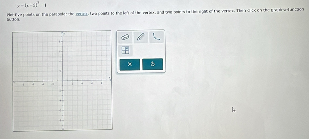 y=(x+5)^2-1
Plot five points on the parabola: the vertex, two points to the left of the vertex, and two points to the right of the vertex. Then click on the graph-a-function 
button. 
×