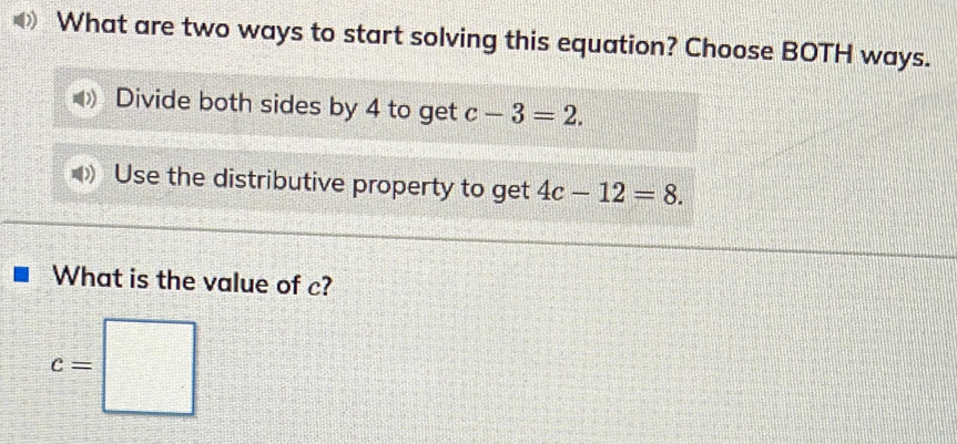 What are two ways to start solving this equation? Choose BOTH ways.
Divide both sides by 4 to get c-3=2.
Use the distributive property to get 4c-12=8. 
What is the value of c?
c=