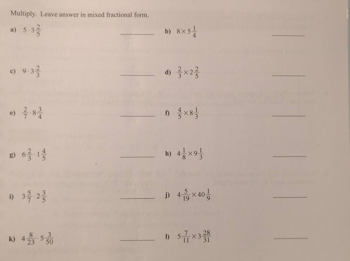 Multiply. Leave answer in mixed fractional form. 
a) 5· 3 2/5  _ 8* 5 1/4 
b) 
_ 
c) 9· 3 2/3  _  2/3 * 2 2/5 
d) 
_ 
e)  2/7 · 8 3/4  _  4/5 * 8 1/3 
f) 
_ 
g) 6 2/3 · 1 4/5  _h) 4 1/8 * 9 1/3 
_ 
i) 3 5/7 · 2 3/5  _ 4 5/19 * 40 1/9 
j) 
_ 
1) 
k) 4 8/23 · 5 3/50  _ 5 7/11 * 3 28/31 
_