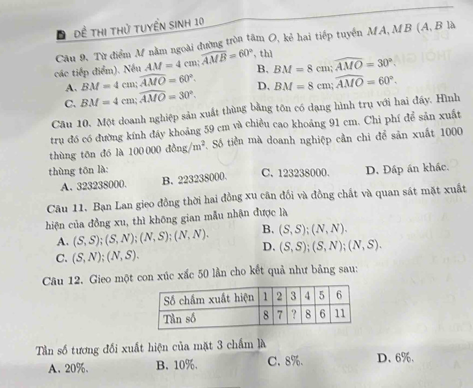 Đ Đề thị thử tuyển sinh 10
Câu 9, Từ điểm M nằm ngoài đường tròn tâm O, kẻ hai tiếp tuyến MA, MB (A, B là
các tiếp điểm). Nếu AM=4cm; widehat AMB=60° , thì
B,
A. BM=4cm; widehat AMO=60°. BM=8cm; widehat AMO=30°.
D,
C、 BM=4cm; widehat AMO=30°. BM=8cm; widehat AMO=60°. 
Câu 10. Một doanh nghiệp sản xuất thùng bằng tôn có dạng hình trụ với hai đấy. Hình
tru đó có đường kính đầy khoảng 59 cm và chiều cao khoảng 91 cm. Chi phí để sản xuất
thùng tôn đó là 100000dong/m^2 T, Số tiền mà doanh nghiệp cần chi để sản xuất 1000
thùng tôn là: C. 123238000. D. Đáp án khác.
A. 323238000. B. 223238000.
Câu 11, Bạn Lan gieo đồng thời hai đồng xu cân đối và đồng chất và quan sát mặt xuất
hiện của đồng xu, thì không gian mẫu nhận được là
A. (S,S);(S,N); (N,S); (N,N). B. (S,S); (N,N).
D. (S,S); (S,N); (N,S).
C. (S,N); (N,S). 
Câu 12. Gieo một con xúc xắc 50 lần cho kết quả như bảng sau:
Tần số tương đối xuất hiện của mặt 3 chấm là
A. 20%. B. 10%.
C. 8%. D. 6%.