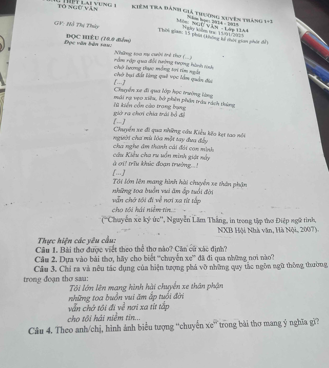 ThPt lai vụng 1 Kiêm tra đánh giá thường xuyên tháng
Tỏ Ngữ Văn 1+2
Năm học: 2024 - 2025
GV: Hồ Thị Thúy
Môn: NGO T VăN - Lớp 12A4
Ngày kiểm tra: 15/01/2025
Thời gian: 15 phút (không kê thời gian phát đề)
ĐQC HIÈU (10.0 điểm)
Đọc văn bản sau:
Những toa nụ cười trẻ thơ (...)
rầm rập qua đồi tưởng tượng hành tinh
chở lương thực mồng tơi tim ngắt
chở bụi đất làng quê vọc lấm quần đùi
[...]
Chuyến xe đi qua lớp học trường làng
mái rạ vẹo xiêu, bờ phên phân trâu rách thủng
lũ kiến cồn cào trong bụng
giờ ra chơi chia trái bồ đề
[...]
Chuyến xe đi qua những câu Kiều kẽo kẹt tao nôi
người cha mù lòa một tay đưa đẩy
cha nghe âm thanh cái đói con mình
câu Kiều cha ru uốn mình giật nầy
à ơi! trĩu khúc đoạn trường...!
[...]
Tôi lớn lên mang hình hài chuyến xe thân phận
những toa buồn vui ăm ắp tuổi đời
vẫn chở tôi đi về nơi xa tít tắp
cho tôi hái niềm tin..:
(Chuyến xe ký ức”, Nguyễn Lãm Thắng, in trong tập thơ Điệp ngữ tình,
NXB Hội Nhà văn, Hà Nội, 2007).
Thực hiện các yêu cầu:
Câu 1. Bài thơ được viết theo thể thơ nào? Căn cứ xác định?
Câu 2. Dựa vào bài thơ, hãy cho biết “chuyến xe” đã đi qua những nơi nào?
Câu 3. Chỉ ra và nêu tác dụng của hiện tượng phá vỡ những quy tắc ngôn ngữ thông thường
trong đoạn thơ sau:
Tôi lớn lên mang hình hài chuyến xe thân phận
những toa buồn vui ăm ắp tuổi đời
vẫn chở tôi đi về nơi xa tít tắp
cho tôi hái niềm tin...
Câu 4. Theo anh/chị, hình ảnh biểu tượng “chuyến xe” trong bài thơ mang ý nghĩa gì?