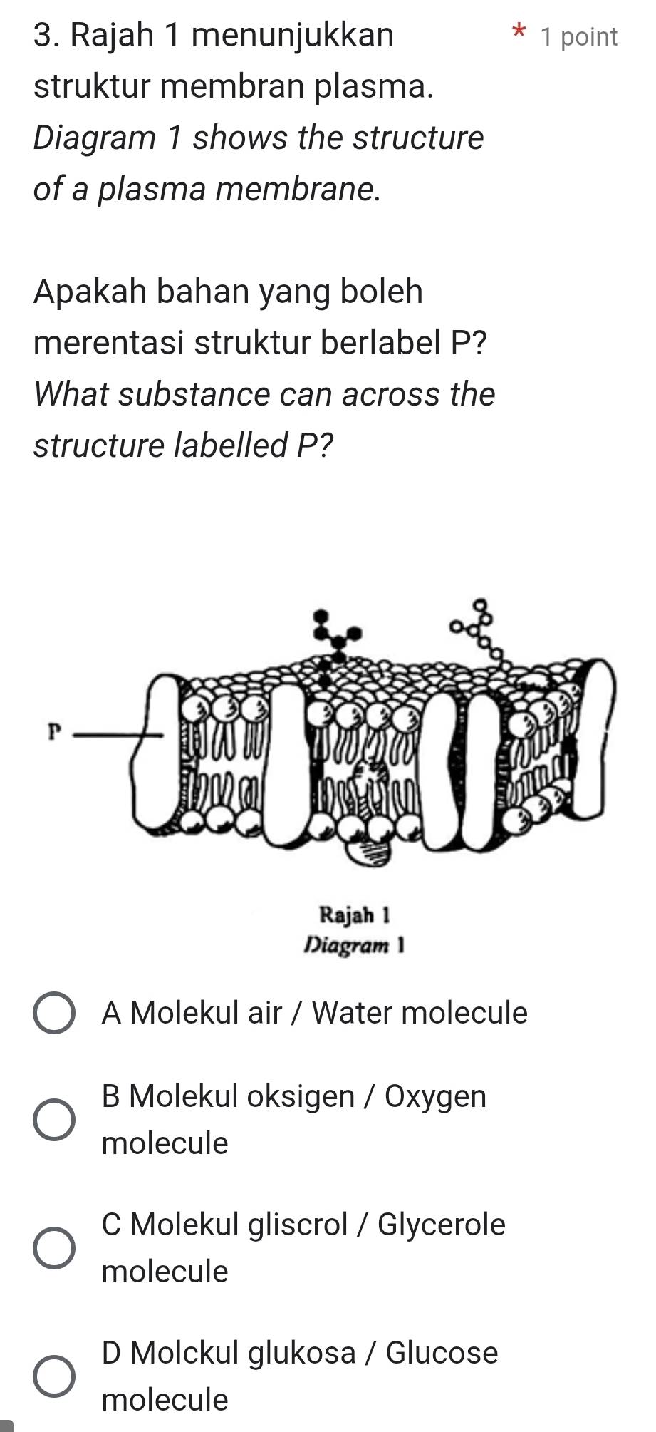 Rajah 1 menunjukkan 1 point
struktur membran plasma.
Diagram 1 shows the structure
of a plasma membrane.
Apakah bahan yang boleh
merentasi struktur berlabel P?
What substance can across the
structure labelled P?
A Molekul air / Water molecule
B Molekul oksigen / Oxygen
molecule
C Molekul gliscrol / Glycerole
molecule
D Molckul glukosa / Glucose
molecule