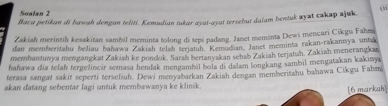 Soalan 2 
Baca petikan di bawah dengan teliti. Kemudian tukar ayat-ayat tersebut dalam bentuk ayat cakap ajuk. (ii 
Zakiah merintih kesakitan sambil meminta tolong di tepi padang. Janet meminta Dewi mencari Cikgu Fahmi 
dan memberitahu belíau bahawa Zakiah telah terjatuh. Kemudian, Janet meminta rakan-rakannya untuk 
membantunya mengangkat Zakiah ke pondok. Sarah bertanyakan sebab Zakiah terjatuh. Zakiah menerangkan 
bahawa dia telah tergelincir semasa hendak mengambil bola di dalam longkang sambil mengatakan kakinya 
terasa sangat sakit seperti terseliuh. Dewi menyabarkan Zakiah dengan memberitahu bahawa Cikgu Fahmi 
akan datang sebentar lagi untuk membawanya ke klinik. 
[6 markah]