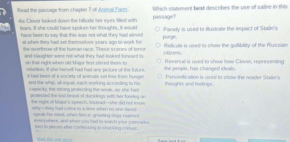 Read the passage from chapter 7 of Animal Earm. Which statement best describes the use of satire in this
-As Clover looked down the hillside her eyes filled with passage?
Ape tears. If she could have spoken her thoughts, it would Parody is used to illustrate the impact of Stalin's
have been to say that this was not what they had aimed purge.
at when they had set themselves years ago to work for Ridicule is used to show the gullibility of the Russian
the overthrow of the human race. These scenes of terror citizens.
and slaughter were not what they had looked forward to
on that night when old Major first stirred them to Reversal is used to show how Clover, representing
rebellion. If she herself had had any picture of the future, the people, has changed ideals.
it had been of a society of animals set free from hunger Personification is used to show the reader Stalin's
and the whip, all equal, each working according to his thoughts and feelings.
capacity, the strong protecting the weak, as she had
protected the lost brood of ducklings with her foreleg on
the night of Major's speech. Instead—she did not know
why—they had come to a time when no one dared
speak his mind, when fierce, growling dogs roamed
everywhere, and when you had to watch your comrades
torn to pieces after confessing to shocking crimes.
Mark this and return Save and Exit