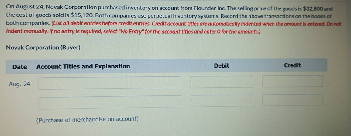 On August 24, Novak Corporation purchased inventory on account from Flounder Inc. The selling price of the goods is $32,800 and 
the cost of goods sold is $15,120. Both companies use perpetual inventory systems. Record the above transactions on the books of 
both companies. (List all debit entries before credit entries. Credit account titles are automatically indented when the amount is entered. Do not 
indent manually. If no entry is required, select "No Entry" for the account titles and enter O for the amounts.) 
Novak Corporation (Buyer): 
(Purchase of merchandise on account)