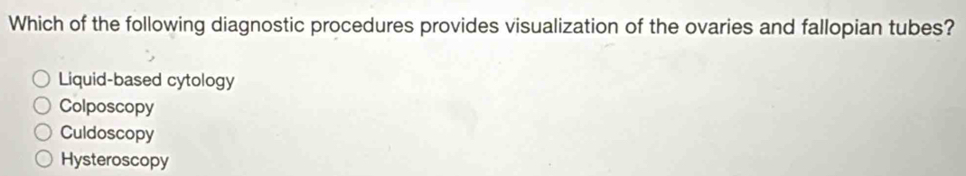 Which of the following diagnostic procedures provides visualization of the ovaries and fallopian tubes?
Liquid-based cytology
Colposcopy
Culdoscopy
Hysteroscopy