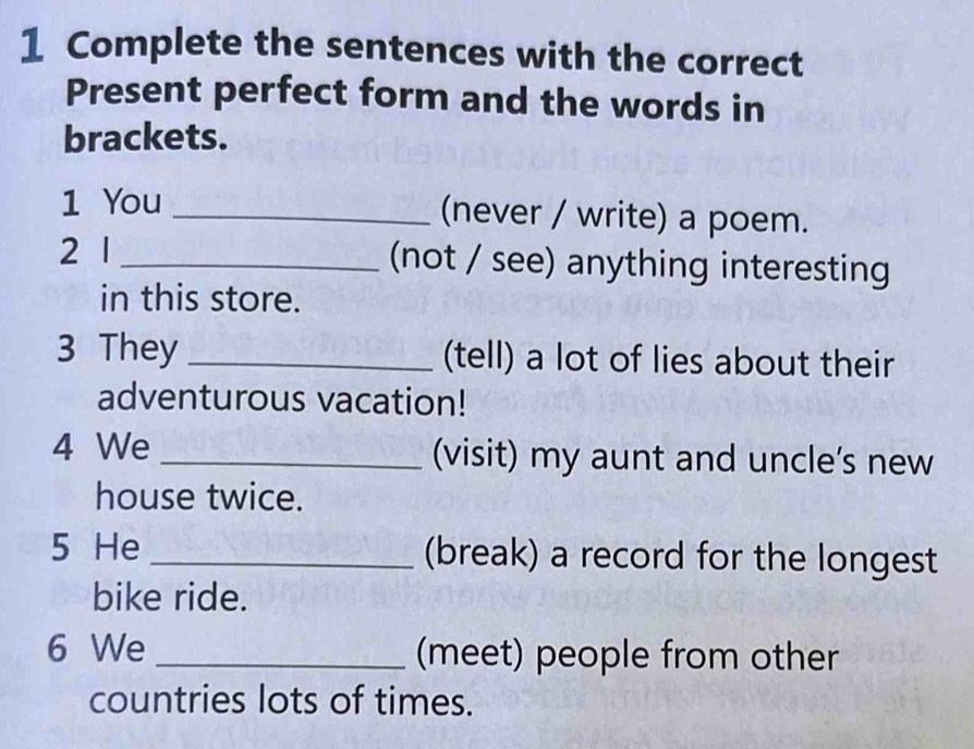 Complete the sentences with the correct 
Present perfect form and the words in 
brackets. 
1 You _(never / write) a poem. 
2 1 _(not / see) anything interesting 
in this store. 
3 They _(tell) a lot of lies about their 
adventurous vacation! 
4 We _(visit) my aunt and uncle’s new 
house twice. 
5 He _(break) a record for the longest 
bike ride. 
6 We _(meet) people from other 
countries lots of times.