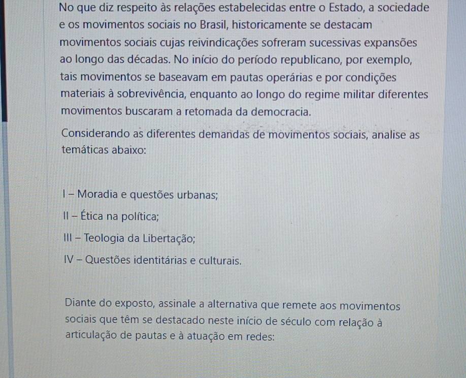 No que diz respeito às relações estabelecidas entre o Estado, a sociedade 
e os movimentos sociais no Brasil, historicamente se destacam 
movimentos sociais cujas reivindicações sofreram sucessivas expansões 
ao longo das décadas. No início do período republicano, por exemplo, 
tais movimentos se baseavam em pautas operárias e por condições 
materiais à sobrevivência, enquanto ao longo do regime militar diferentes 
movimentos buscaram a retomada da democracia. 
Considerando as diferentes demandas de movimentos sociais, analise as 
temáticas abaixo: 
I - Moradia e questões urbanas; 
II - Ética na política; 
III - Teologia da Libertação; 
IV - Questões identitárias e culturais. 
Diante do exposto, assinale a alternativa que remete aos movimentos 
sociais que têm se destacado neste início de século com relação à 
articulação de pautas e à atuação em redes: