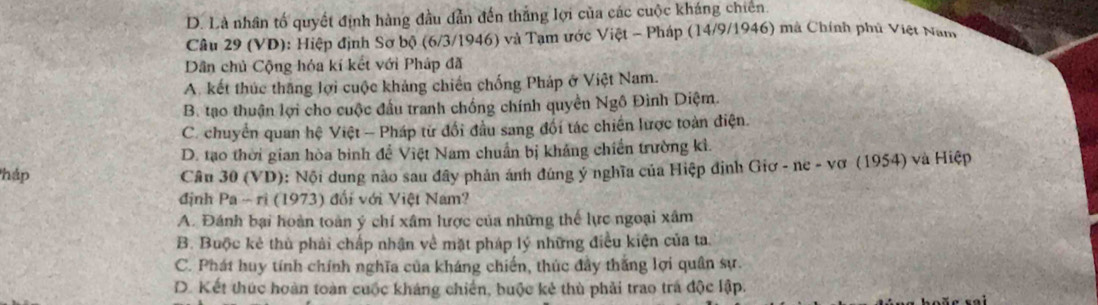 D. Là nhân tố quyết định hàng đầu dẫn đến thắng lợi của các cuộc kháng chiên.
Câu 29 (VD): Hiệp định Sơ bộ (6/3/1946) và Tạm ước Việt - Pháp (14/9/1946) mà Chính phủ Việt Nam
Dân chủ Cộng hóa kí kết với Pháp đã
A. kết thúc thăng lợi cuộc khảng chiến chống Pháp ở Việt Nam.
B. tạo thuận lợi cho cuộc đầu tranh chống chính quyền Ngô Đình Diệm.
C. chuyển quan hệ Việt - Pháp từ đổi đầu sang đối tác chiến lược toàn điện.
D. tạo thời gian hòa bình để Việt Nam chuẩn bị khảng chiến trường kỉ.
háp Câu 30(VD) : Nội dung nào sau đây phản ánh đúng ý nghĩa của Hiệp định Giơ - ne - vơ (1954) và Hiệp
đjnh Pa-ri(1973) đối với Việt Nam?
A. Đánh bại hoàn toàn ý chí xâm lược của những thế lực ngoại xâm
B. Buộc kẻ thủ phải chấp nhận về mặt pháp lý những điều kiện của ta.
C. Phát huy tính chính nghĩa của kháng chiến, thúc đầy thắng lợi quân sự.
D. Kết thúc hoàn toàn cuộc kháng chiến, buộc kẻ thù phải trao trá độc lập.