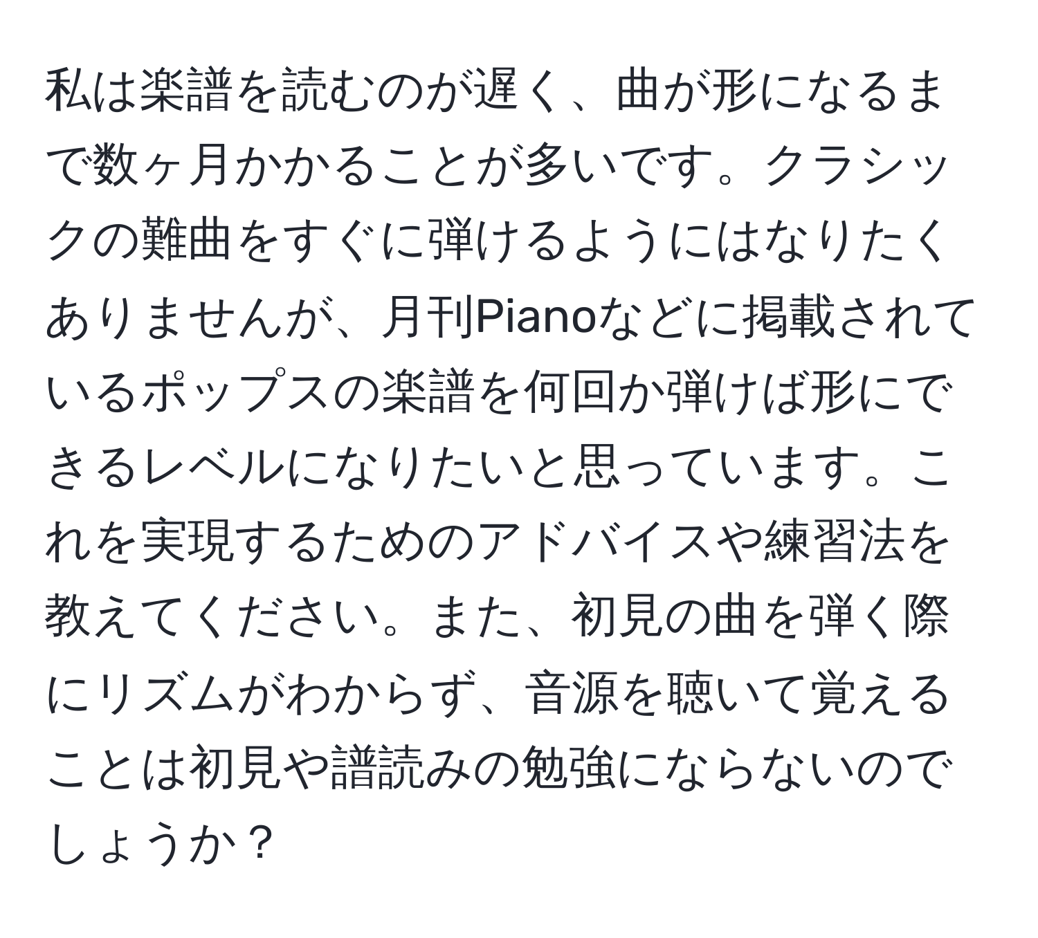 私は楽譜を読むのが遅く、曲が形になるまで数ヶ月かかることが多いです。クラシックの難曲をすぐに弾けるようにはなりたくありませんが、月刊Pianoなどに掲載されているポップスの楽譜を何回か弾けば形にできるレベルになりたいと思っています。これを実現するためのアドバイスや練習法を教えてください。また、初見の曲を弾く際にリズムがわからず、音源を聴いて覚えることは初見や譜読みの勉強にならないのでしょうか？