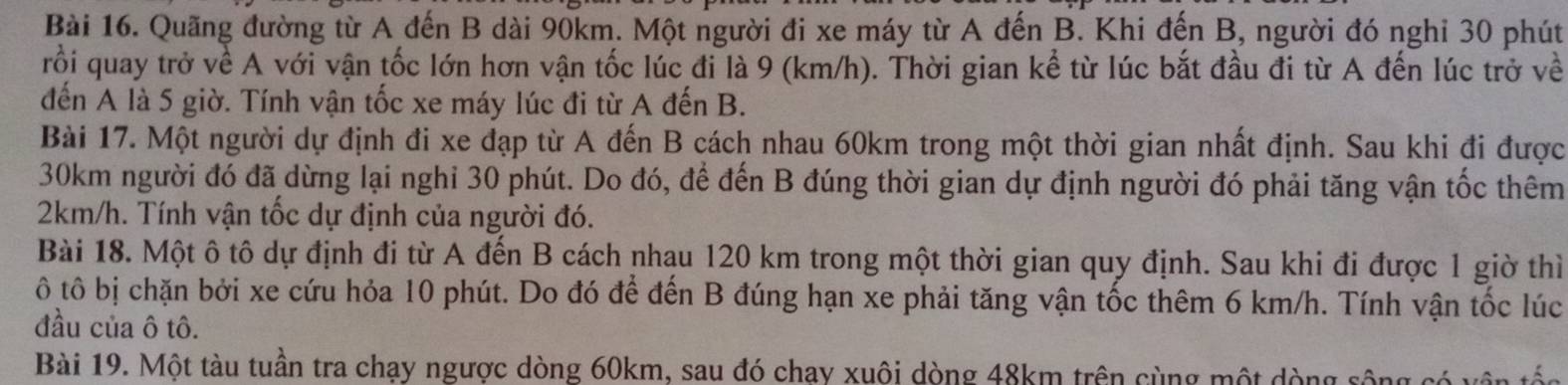 Quãng đường từ A đến B dài 90km. Một người đi xe máy từ A đến B. Khi đến B, người đó nghỉ 30 phút 
rỗi quay trở về A với vận tốc lớn hơn vận tốc lúc đi là 9 (km/h). Thời gian kể từ lúc bắt đầu đi từ A đến lúc trở về 
đến A là 5 giờ. Tính vận tốc xe máy lúc đi từ A đến B. 
Bài 17. Một người dự định đi xe đạp từ A đến B cách nhau 60km trong một thời gian nhất định. Sau khi đi được
30km người đó đã dừng lại nghi 30 phút. Do đó, để đến B đúng thời gian dự định người đó phải tăng vận tốc thêm
2km/h. Tính vận tốc dự định của người đó. 
Bài 18. Một ô tô dự định đi từ A đến B cách nhau 120 km trong một thời gian quy định. Sau khi đi được 1 giờ thì 
ô tô bị chặn bởi xe cứu hỏa 10 phút. Do đó để đến B đúng hạn xe phải tăng vận tốc thêm 6 km/h. Tính vận tốc lúc 
đầu của ô tô. 
Bài 19. Một tàu tuần tra chạy ngược dòng 60km, sau đó chay xuôi dòng 48km trên cùng một dòng sông