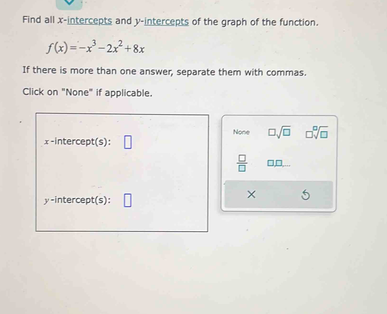 Find all x-intercepts and y-intercepts of the graph of the function.
f(x)=-x^3-2x^2+8x
If there is more than one answer, separate them with commas.
Click on "None" if applicable.
None □ sqrt(□ ) □ sqrt[□](□ )
x -intercept(s):
 □ /□   □,□,...
y-intercept(s):
×