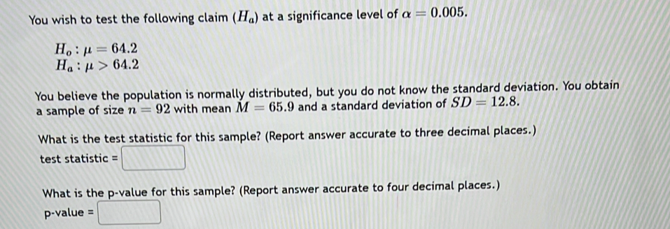 You wish to test the following claim (H_a) at a significance level of alpha =0.005.
H_o:mu =64.2
H_a:mu >64.2
You believe the population is normally distributed, but you do not know the standard deviation. You obtain 
a sample of size n=92 with mean M=65.9 and a standard deviation of SD=12.8. 
What is the test statistic for this sample? (Report answer accurate to three decimal places.) 
test statistic =□
What is the p -value for this sample? (Report answer accurate to four decimal places.)
p-value =