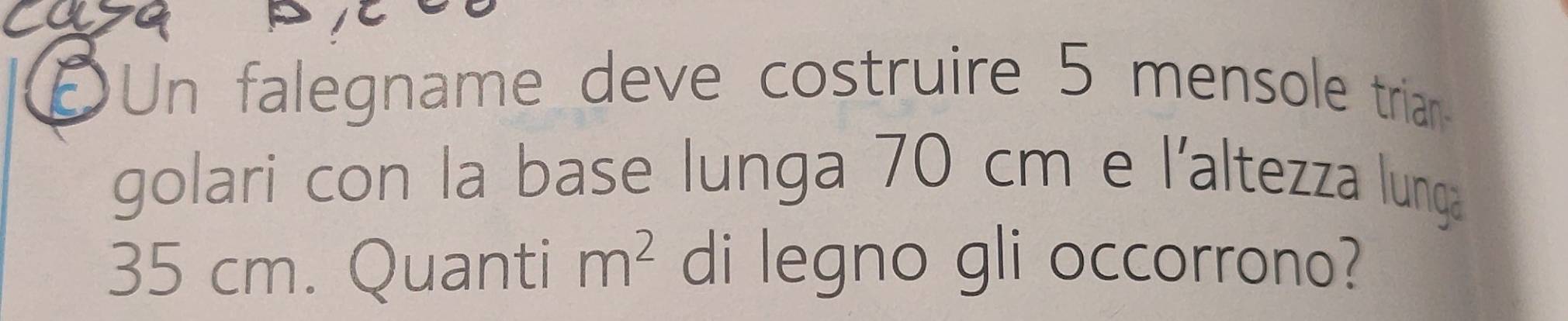 DUn falegname deve costruire 5 mensole trian 
golari con la base lunga 70 cm e l'altezza lunga
35 cm. Quanti m^2 di legno gli occorrono?